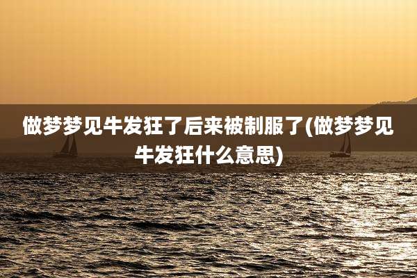 做梦梦见牛发狂了后来被制服了(做梦梦见牛发狂什么意思)