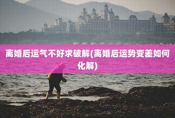 离婚后运气不好求破解(离婚后运势变差如何化解)