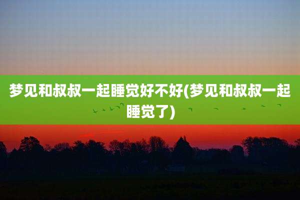 梦见和叔叔一起睡觉好不好(梦见和叔叔一起睡觉了)