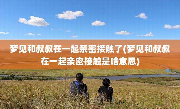 梦见和叔叔在一起亲密接触了(梦见和叔叔在一起亲密接触是啥意思)