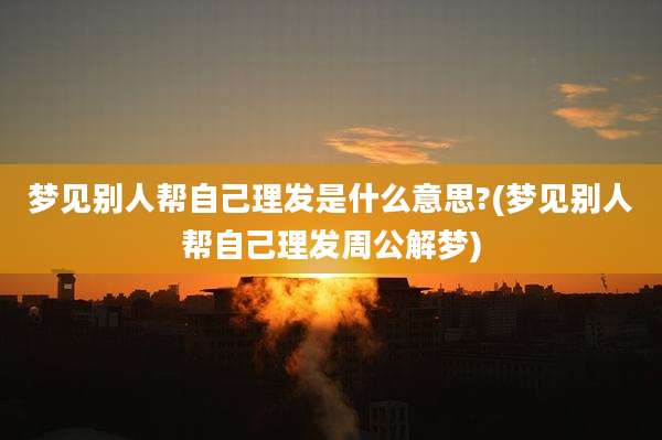 梦见别人帮自己理发是什么意思?(梦见别人帮自己理发周公解梦)