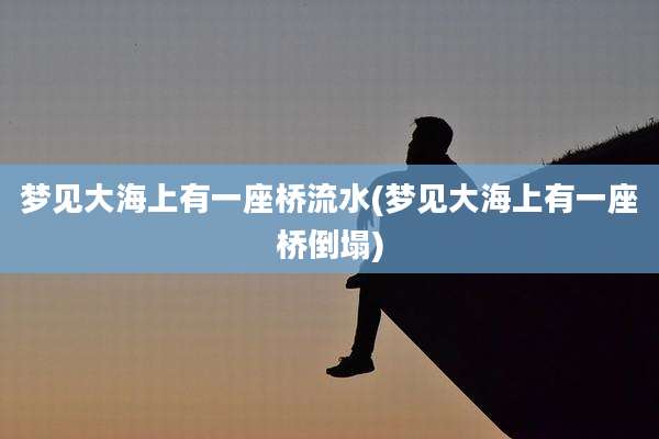 梦见大海上有一座桥流水(梦见大海上有一座桥倒塌)