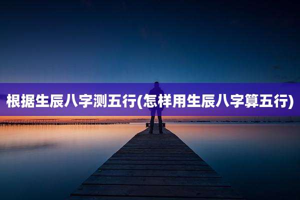 根据生辰八字测五行(怎样用生辰八字算五行)