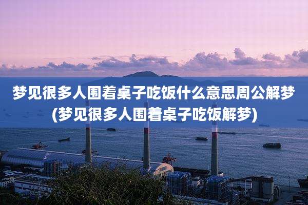 梦见很多人围着桌子吃饭什么意思周公解梦(梦见很多人围着桌子吃饭解梦)