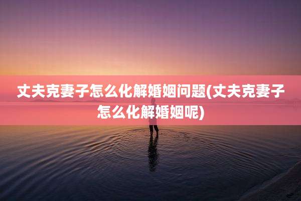 丈夫克妻子怎么化解婚姻问题(丈夫克妻子怎么化解婚姻呢)