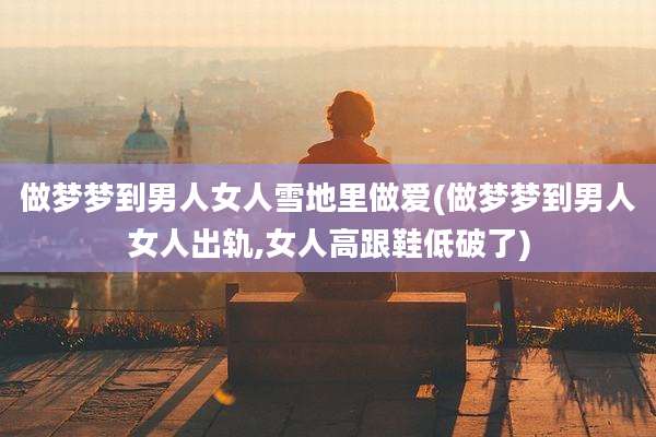 做梦梦到男人女人雪地里***(做梦梦到男人女人出轨,女人高跟鞋低破了)