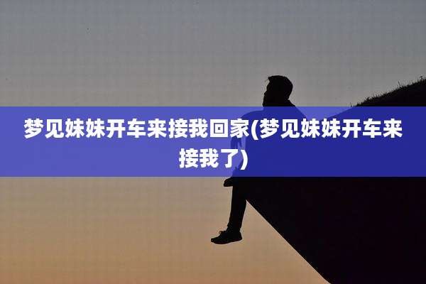 梦见妹妹开车来接我回家(梦见妹妹开车来接我了)