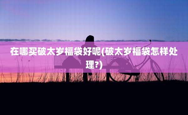 在哪买破太岁福袋好呢(破太岁福袋怎样处理?)