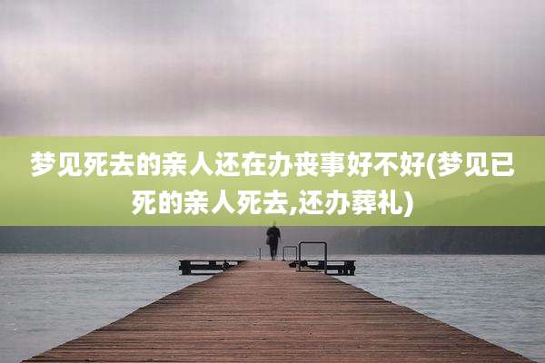 梦见死去的亲人还在办丧事好不好(梦见已死的亲人死去,还办葬礼)