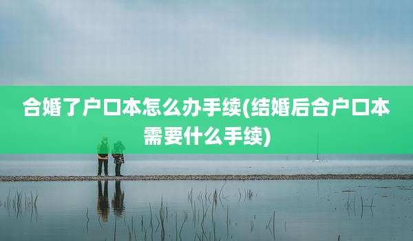 合婚了户口本怎么办手续(结婚后合户口本需要什么手续)