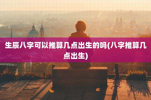 生辰八字可以推算几点出生的吗(八字推算几点出生)