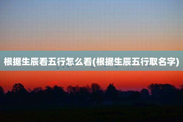 根据生辰看五行怎么看(根据生辰五行取名字)