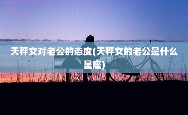 天秤女对老公的态度(天秤女的老公是什么星座)