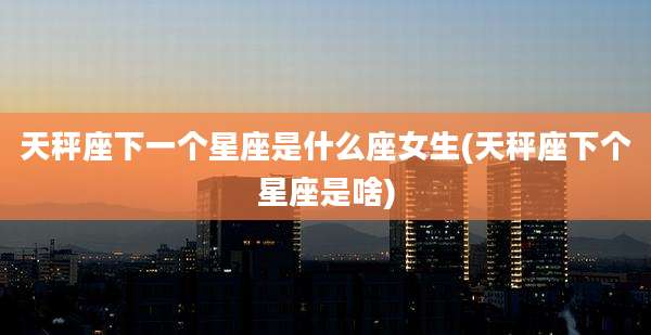 天秤座下一个星座是什么座女生(天秤座下个星座是啥)