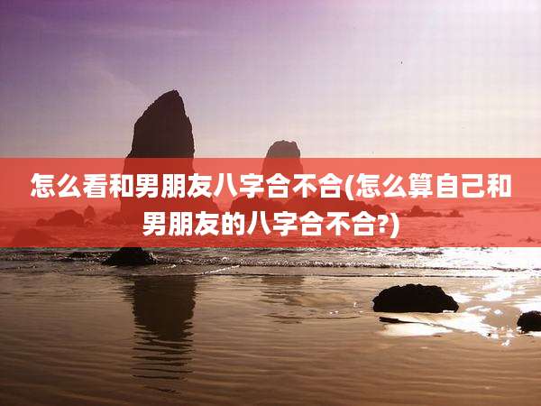 怎么看和男朋友八字合不合(怎么算自己和男朋友的八字合不合?)