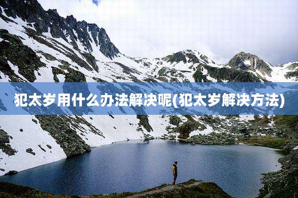 犯太岁用什么办法解决呢(犯太岁解决方法)