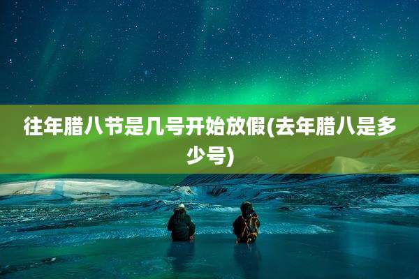 往年腊八节是几号开始放假(去年腊八是多少号)