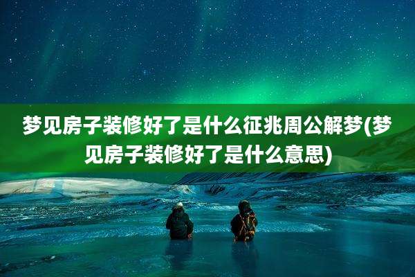 梦见房子装修好了是什么征兆周公解梦(梦见房子装修好了是什么意思)