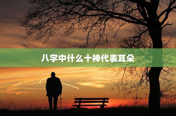 八字中什么十神代表耳朵