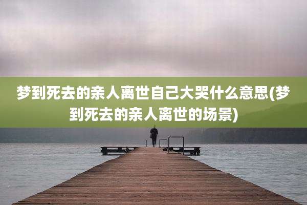 梦到死去的亲人离世自己大哭什么意思(梦到死去的亲人离世的场景)