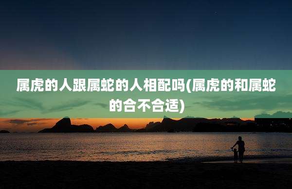 属虎的人跟属蛇的人相配吗(属虎的和属蛇的合不合适)
