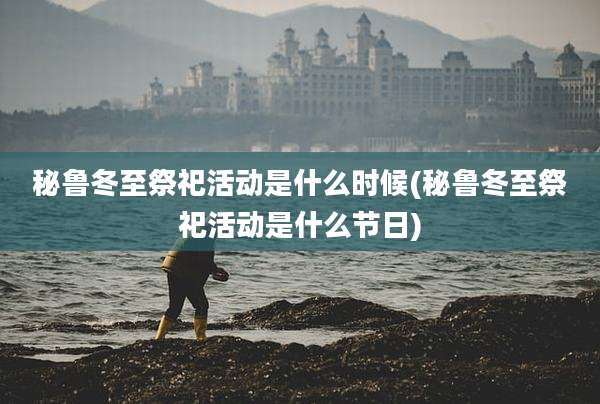 秘鲁冬至祭祀活动是什么时候(秘鲁冬至祭祀活动是什么节日)