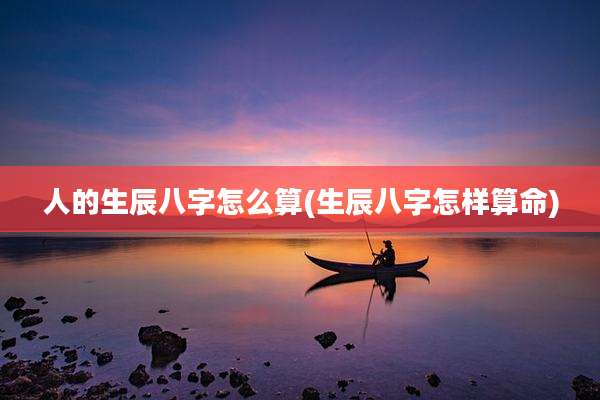 人的生辰八字怎么算(生辰八字怎样算命)