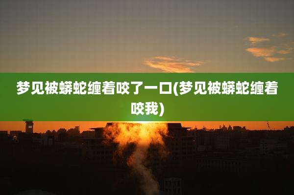 梦见被蟒蛇缠着咬了一口(梦见被蟒蛇缠着咬我)