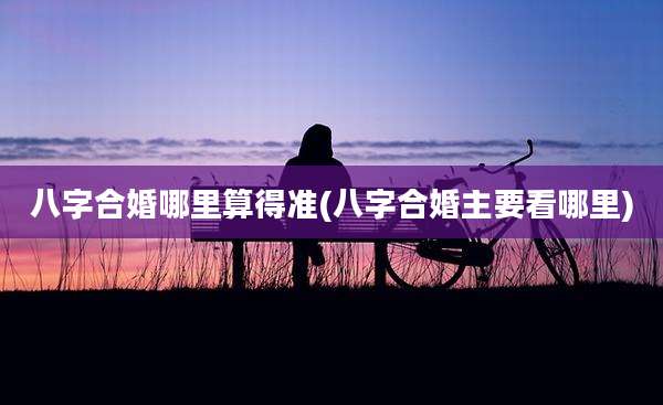 八字合婚哪里算得准(八字合婚主要看哪里)