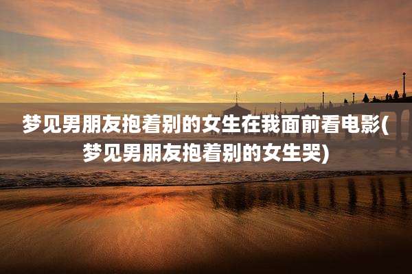 梦见男朋友抱着别的女生在我面前看电影(梦见男朋友抱着别的女生哭)