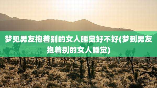 梦见男友抱着别的女人睡觉好不好(梦到男友抱着别的女人睡觉)