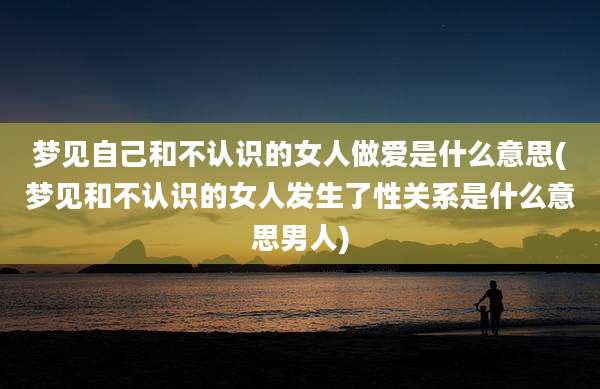 梦见自己和不认识的女人***是什么意思(梦见和不认识的女人发生了性关系是什么意思男人)