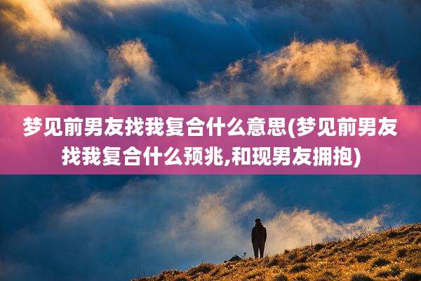 梦见前男友找我复合什么意思(梦见前男友找我复合什么预兆,和现男友拥抱)