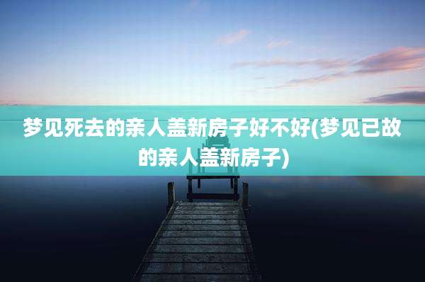 梦见死去的亲人盖新房子好不好(梦见已故的亲人盖新房子)