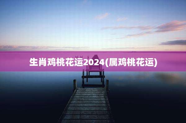 生肖鸡桃花运2024(属鸡桃花运)