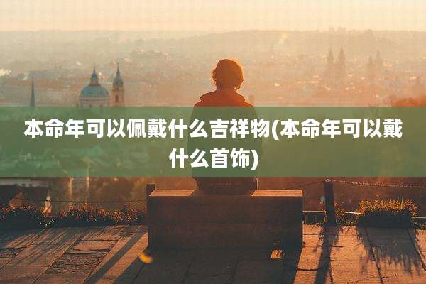 本命年可以佩戴什么吉祥物(本命年可以戴什么首饰)