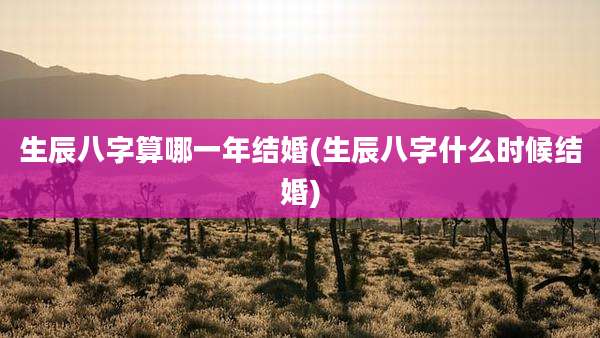 生辰八字算哪一年结婚(生辰八字什么时候结婚)
