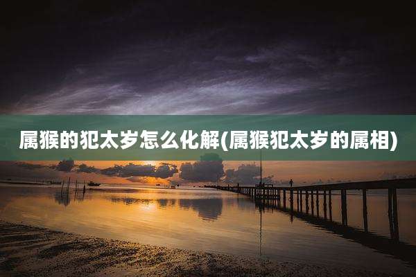 属猴的犯太岁怎么化解(属猴犯太岁的属相)