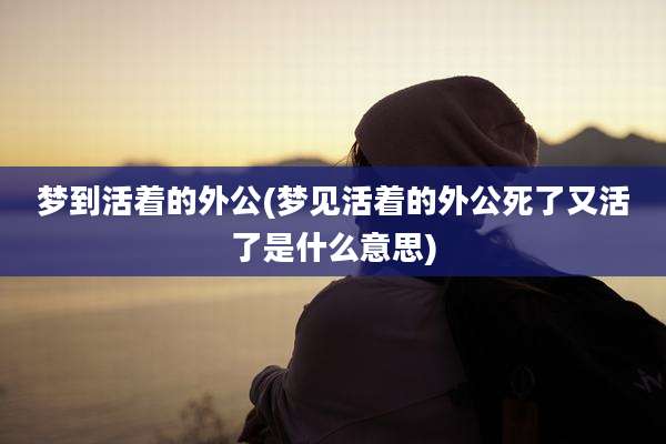 梦到活着的外公(梦见活着的外公死了又活了是什么意思)