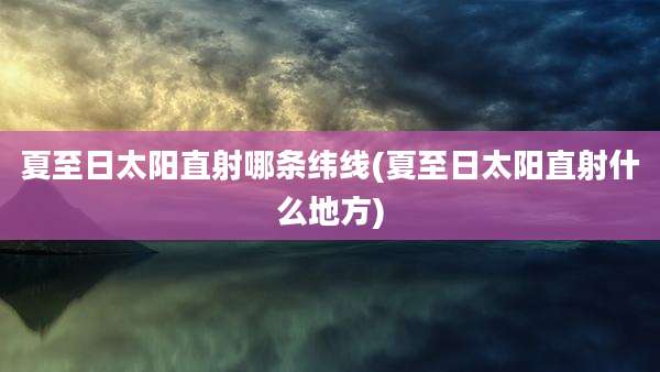 夏至日太阳直射哪条纬线(夏至日太阳直射什么地方)