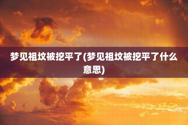 梦见祖坟被挖平了(梦见祖坟被挖平了什么意思)
