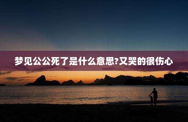 梦见公公死了是什么意思?又哭的很伤心