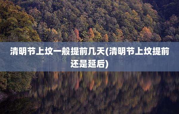 清明节上坟一般提前几天(清明节上坟提前还是延后)