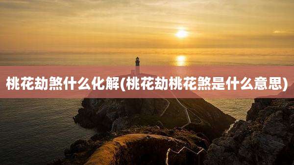 桃花劫煞什么化解(桃花劫桃花煞是什么意思)