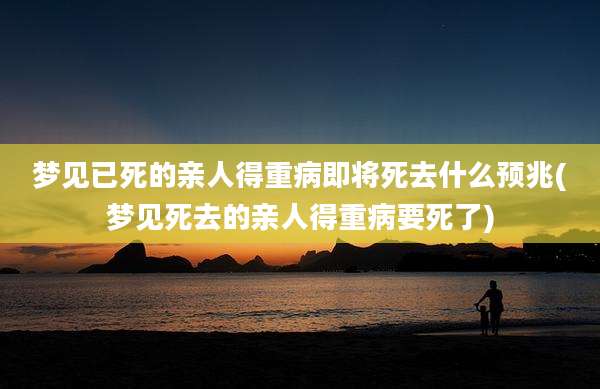 梦见已死的亲人得重病即将死去什么预兆(梦见死去的亲人得重病要死了)