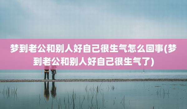 梦到老公和别人好自己很生气怎么回事(梦到老公和别人好自己很生气了)