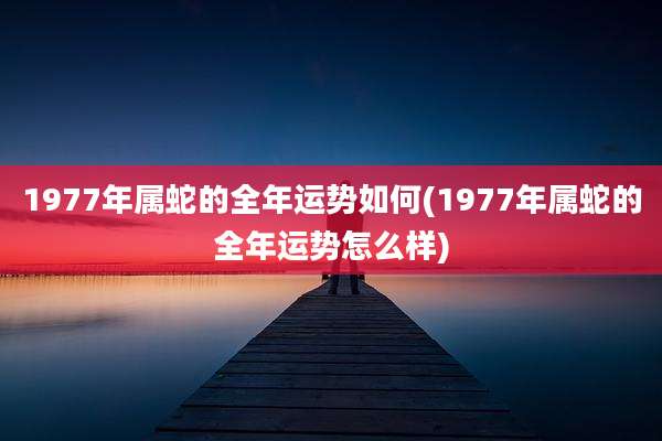 1977年属蛇的全年运势如何(1977年属蛇的全年运势怎么样)