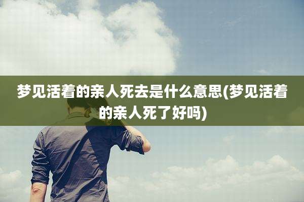梦见活着的亲人死去是什么意思(梦见活着的亲人死了好吗)