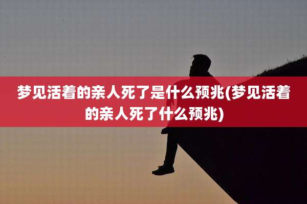 梦见活着的亲人死了是什么预兆(梦见活着的亲人死了什么预兆)