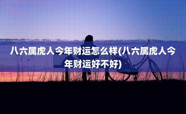 八六属虎人今年财运怎么样(八六属虎人今年财运好不好)